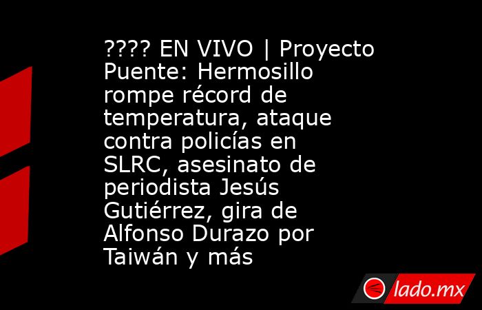 ???? EN VIVO | Proyecto Puente: Hermosillo rompe récord de temperatura, ataque contra policías en SLRC, asesinato de periodista Jesús Gutiérrez, gira de Alfonso Durazo por Taiwán y más. Noticias en tiempo real