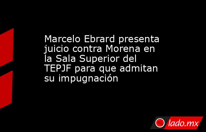 Marcelo Ebrard presenta juicio contra Morena en la Sala Superior del TEPJF para que admitan su impugnación. Noticias en tiempo real