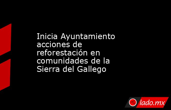 Inicia Ayuntamiento acciones de reforestación en comunidades de la Sierra del Gallego. Noticias en tiempo real