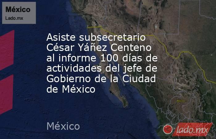 Asiste subsecretario César Yáñez Centeno al informe 100 días de actividades del jefe de Gobierno de la Ciudad de México. Noticias en tiempo real