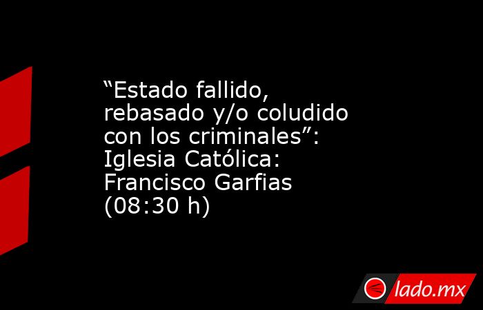 “Estado fallido, rebasado y/o coludido con los criminales”: Iglesia Católica: Francisco Garfias (08:30 h). Noticias en tiempo real