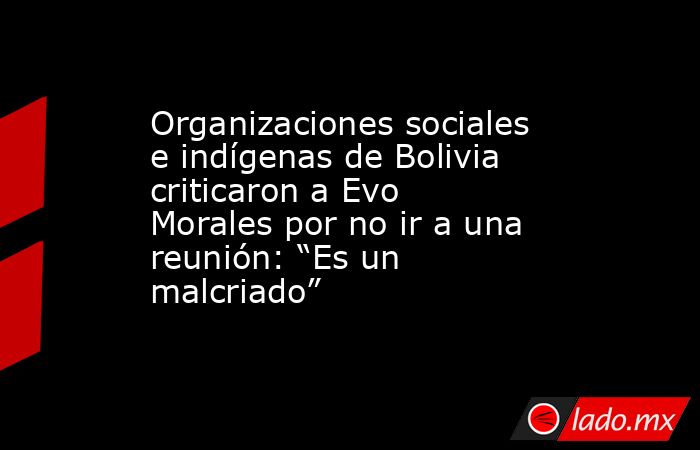Organizaciones sociales e indígenas de Bolivia criticaron a Evo Morales por no ir a una reunión: “Es un malcriado”. Noticias en tiempo real