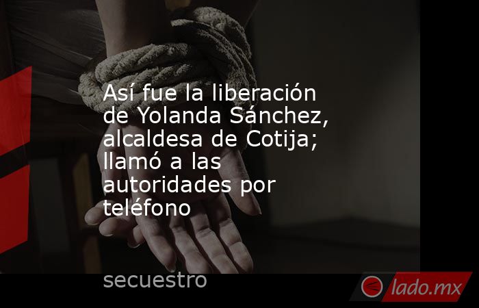 Así fue la liberación de Yolanda Sánchez, alcaldesa de Cotija; llamó a las autoridades por teléfono. Noticias en tiempo real