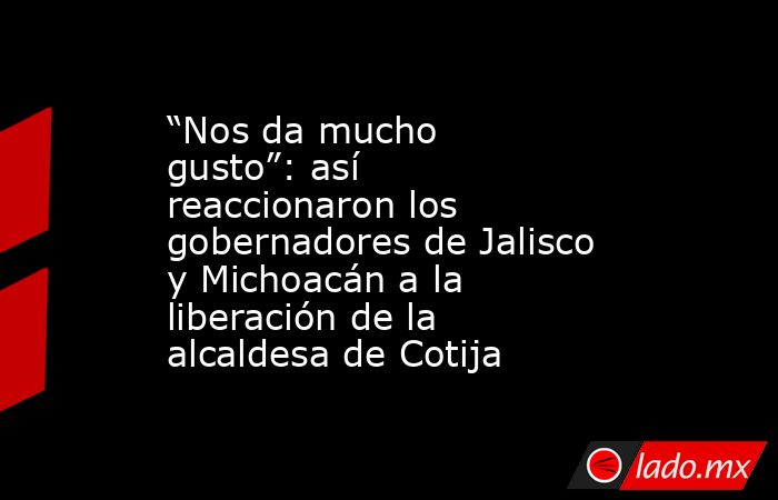 “Nos da mucho gusto”: así reaccionaron los gobernadores de Jalisco y Michoacán a la liberación de la alcaldesa de Cotija. Noticias en tiempo real