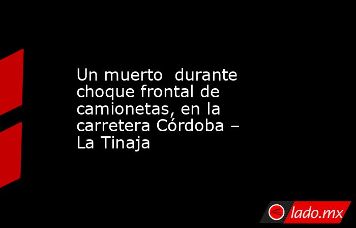 Un muerto  durante choque frontal de camionetas, en la carretera Córdoba – La Tinaja. Noticias en tiempo real