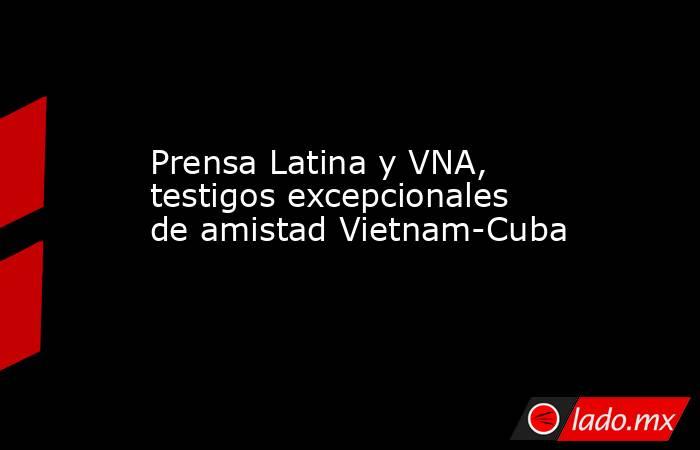 Prensa Latina y VNA, testigos excepcionales de amistad Vietnam-Cuba. Noticias en tiempo real