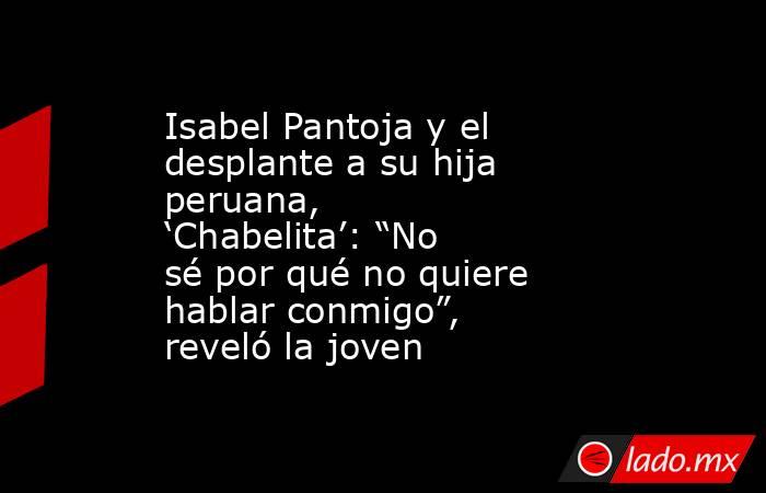 Isabel Pantoja y el desplante a su hija peruana, ‘Chabelita’: “No sé por qué no quiere hablar conmigo”, reveló la joven. Noticias en tiempo real