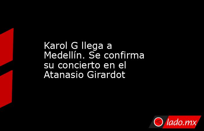 Karol G llega a Medellín. Se confirma su concierto en el Atanasio Girardot. Noticias en tiempo real