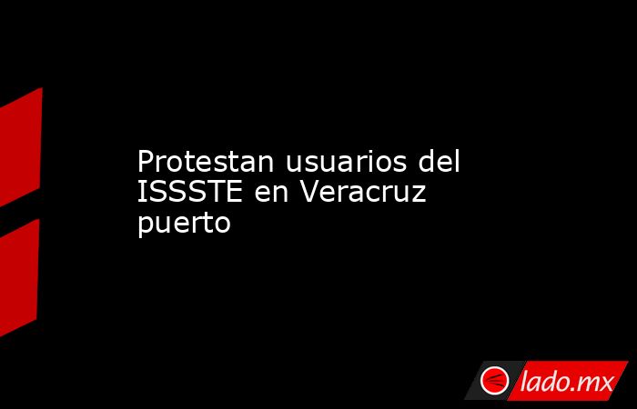 Protestan usuarios del ISSSTE en Veracruz puerto. Noticias en tiempo real