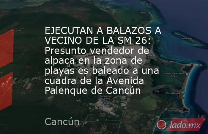 EJECUTAN A BALAZOS A VECINO DE LA SM 26: Presunto vendedor de alpaca en la zona de playas es baleado a una cuadra de la Avenida Palenque de Cancún. Noticias en tiempo real