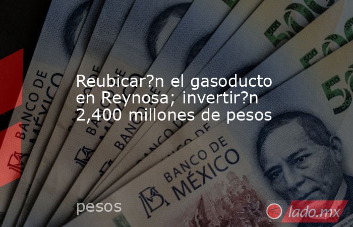 Reubicar?n el gasoducto en Reynosa; invertir?n 2,400 millones de pesos. Noticias en tiempo real