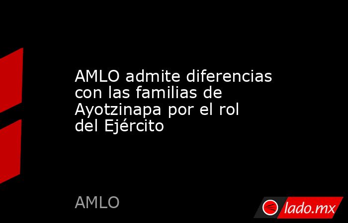 AMLO admite diferencias con las familias de Ayotzinapa por el rol del Ejército. Noticias en tiempo real