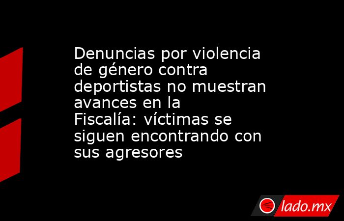 Denuncias por violencia de género contra deportistas no muestran avances en la Fiscalía: víctimas se siguen encontrando con sus agresores. Noticias en tiempo real