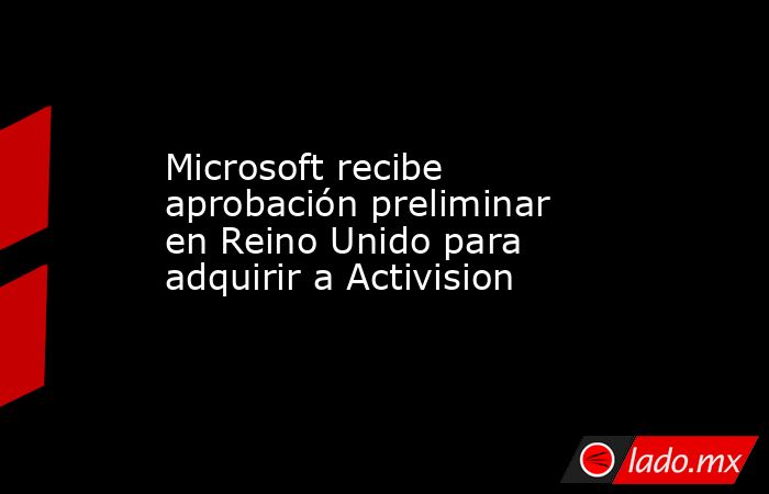 Microsoft recibe aprobación preliminar en Reino Unido para adquirir a Activision. Noticias en tiempo real