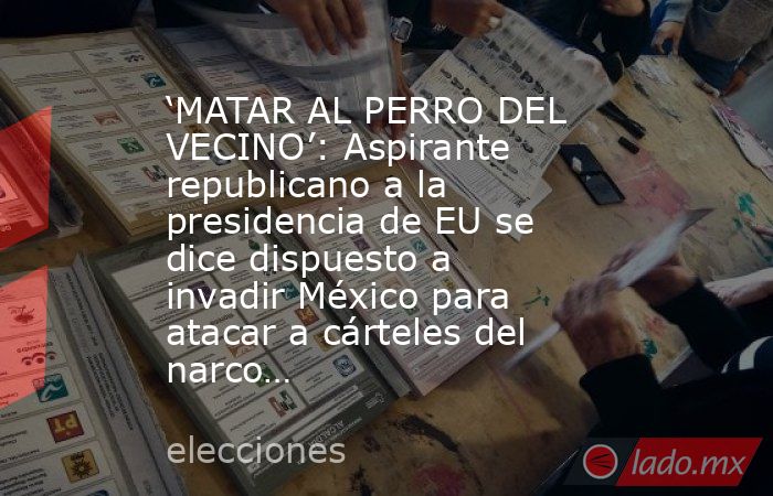 ‘MATAR AL PERRO DEL VECINO’: Aspirante republicano a la presidencia de EU se dice dispuesto a invadir México para atacar a cárteles del narco…. Noticias en tiempo real