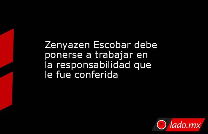 Zenyazen Escobar debe ponerse a trabajar en la responsabilidad que le fue conferida. Noticias en tiempo real