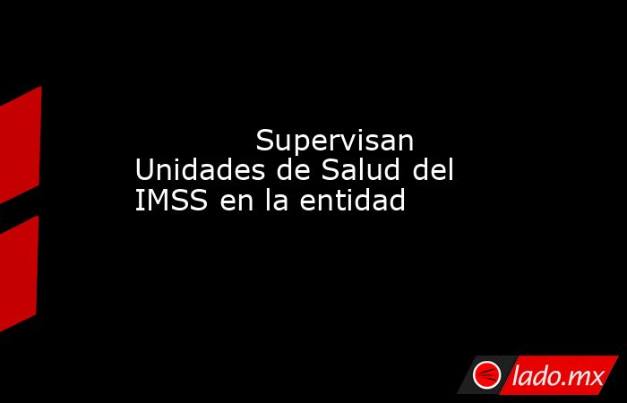             Supervisan Unidades de Salud del IMSS en la entidad            . Noticias en tiempo real