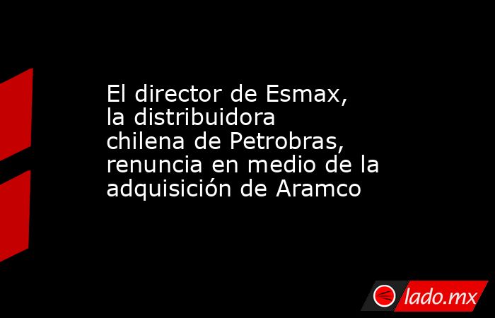 El director de Esmax, la distribuidora chilena de Petrobras, renuncia en medio de la adquisición de Aramco. Noticias en tiempo real