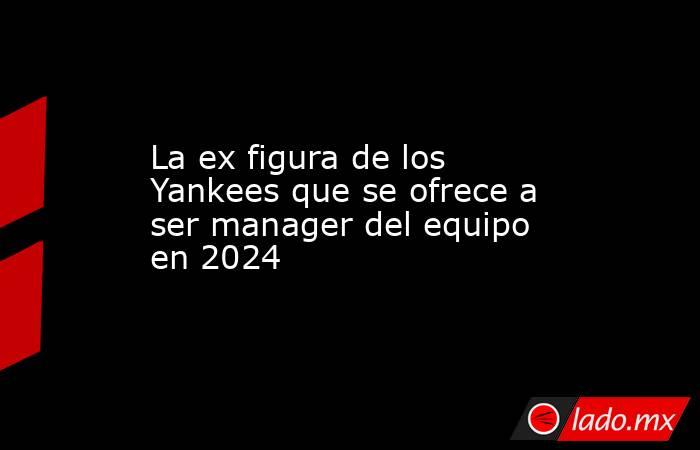 La ex figura de los Yankees que se ofrece a ser manager del equipo en 2024. Noticias en tiempo real