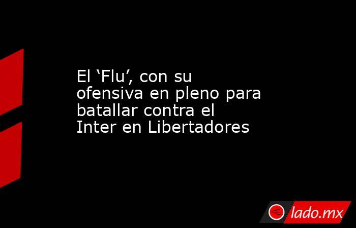 El ‘Flu’, con su ofensiva en pleno para batallar contra el Inter en Libertadores. Noticias en tiempo real