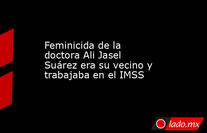 Feminicida de la doctora Ali Jasel Suárez era su vecino y trabajaba en el IMSS. Noticias en tiempo real