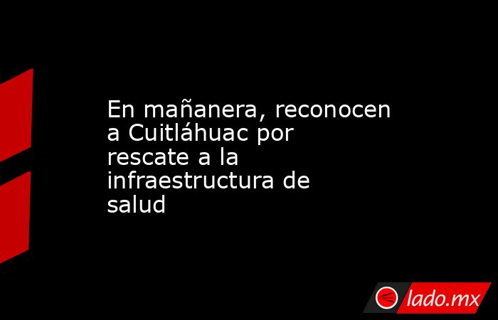 En mañanera, reconocen a Cuitláhuac por rescate a la infraestructura de salud. Noticias en tiempo real