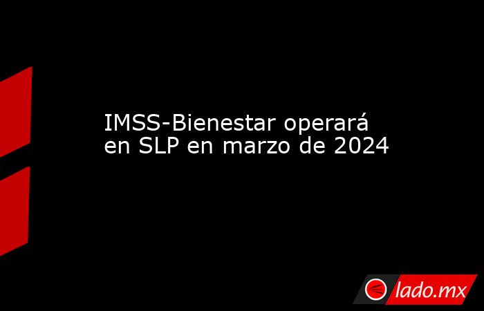 IMSS-Bienestar operará en SLP en marzo de 2024. Noticias en tiempo real