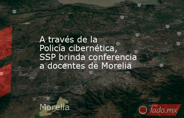 A través de la Policía cibernética, SSP brinda conferencia a docentes de Morelia. Noticias en tiempo real