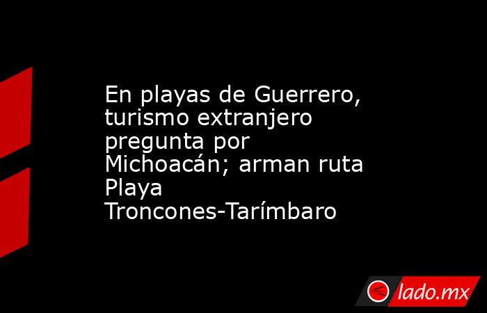 En playas de Guerrero, turismo extranjero pregunta por Michoacán; arman ruta Playa Troncones-Tarímbaro. Noticias en tiempo real