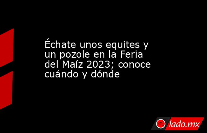 Échate unos equites y un pozole en la Feria del Maíz 2023; conoce cuándo y dónde. Noticias en tiempo real