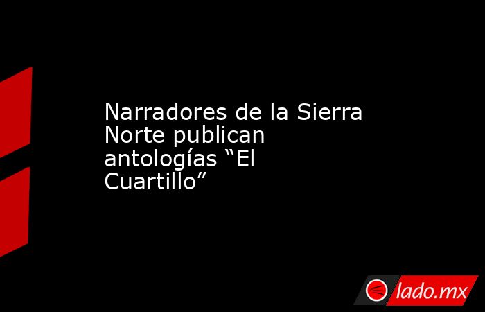 Narradores de la Sierra Norte publican antologías “El Cuartillo”. Noticias en tiempo real