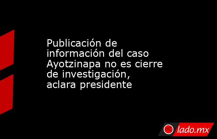 Publicación de información del caso Ayotzinapa no es cierre de investigación, aclara presidente. Noticias en tiempo real