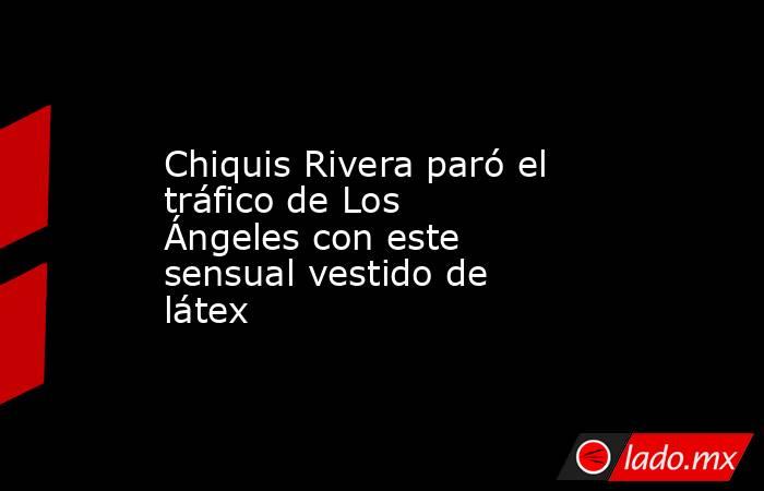 Chiquis Rivera paró el tráfico de Los Ángeles con este sensual vestido de látex. Noticias en tiempo real
