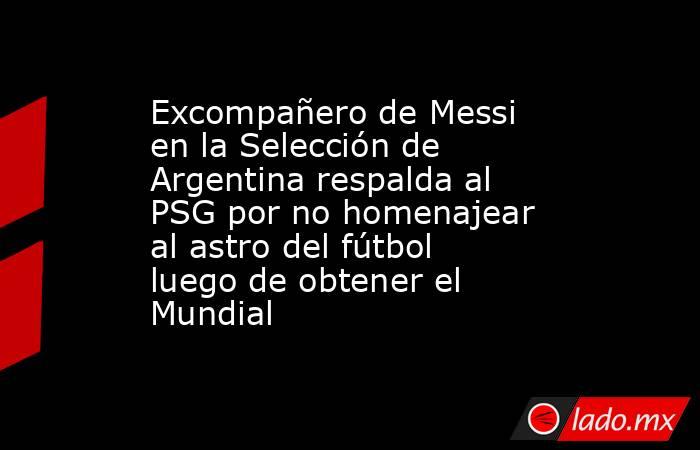 Excompañero de Messi en la Selección de Argentina respalda al PSG por no homenajear al astro del fútbol luego de obtener el Mundial. Noticias en tiempo real