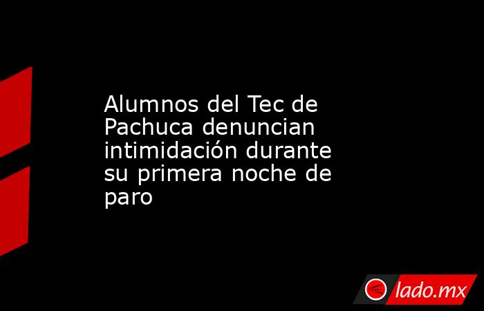 Alumnos del Tec de Pachuca denuncian intimidación durante su primera noche de paro. Noticias en tiempo real
