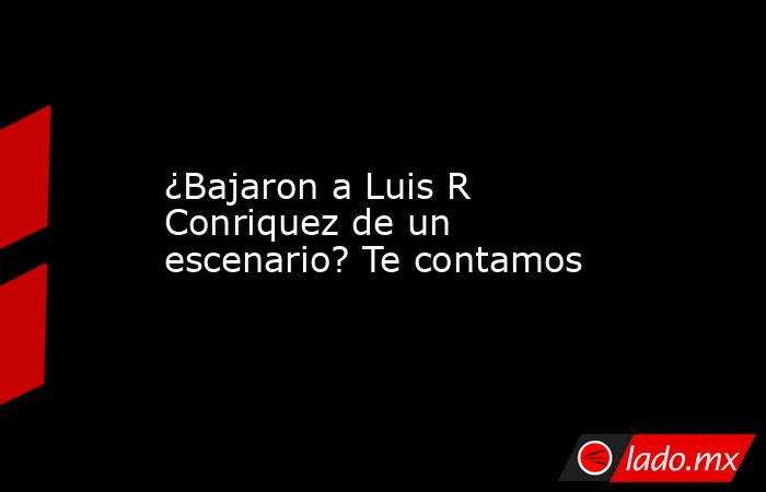 ¿Bajaron a Luis R Conriquez de un escenario? Te contamos. Noticias en tiempo real