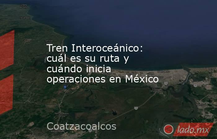 Tren Interoceánico: cuál es su ruta y cuándo inicia operaciones en México. Noticias en tiempo real