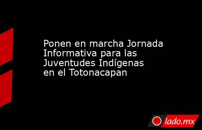 Ponen en marcha Jornada Informativa para las Juventudes Indígenas en el Totonacapan. Noticias en tiempo real