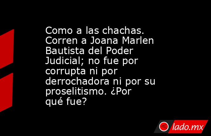 Como a las chachas. Corren a Joana Marlen Bautista del Poder Judicial; no fue por corrupta ni por derrochadora ni por su proselitismo. ¿Por qué fue?. Noticias en tiempo real
