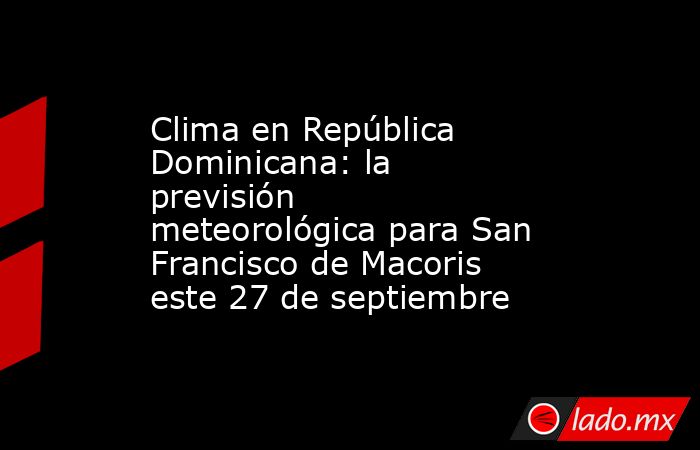 Clima en República Dominicana: la previsión meteorológica para San Francisco de Macoris este 27 de septiembre. Noticias en tiempo real