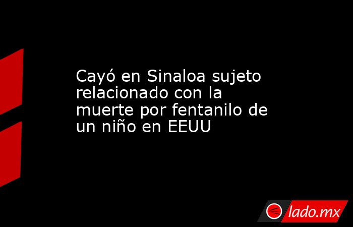 Cayó en Sinaloa sujeto relacionado con la muerte por fentanilo de un niño en EEUU. Noticias en tiempo real