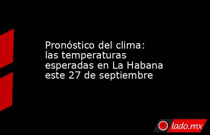 Pronóstico del clima: las temperaturas esperadas en La Habana este 27 de septiembre. Noticias en tiempo real