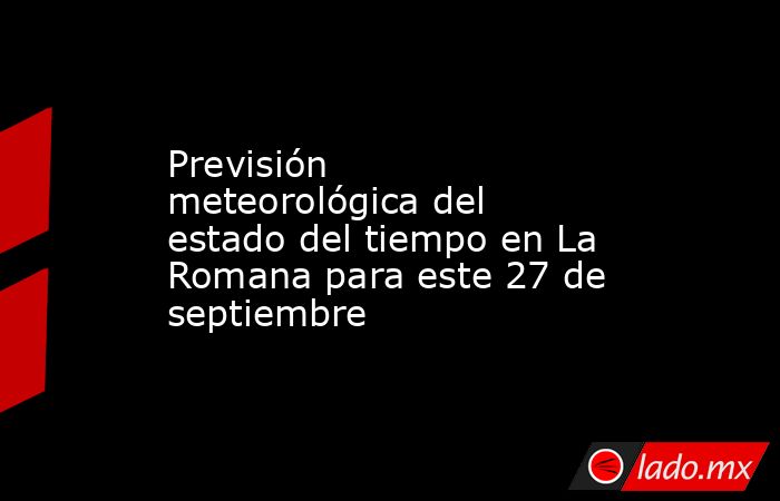 Previsión meteorológica del estado del tiempo en La Romana para este 27 de septiembre. Noticias en tiempo real