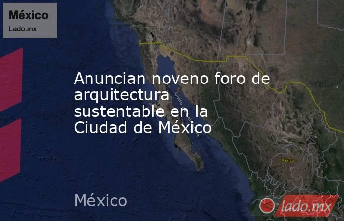 Anuncian noveno foro de arquitectura sustentable en la Ciudad de México. Noticias en tiempo real