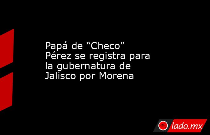 Papá de “Checo” Pérez se registra para la gubernatura de Jalisco por Morena. Noticias en tiempo real