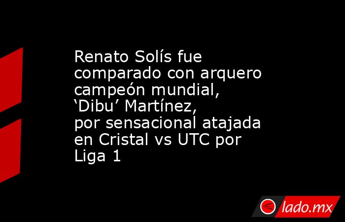 Renato Solís fue comparado con arquero campeón mundial, ‘Dibu’ Martínez, por sensacional atajada en Cristal vs UTC por Liga 1. Noticias en tiempo real