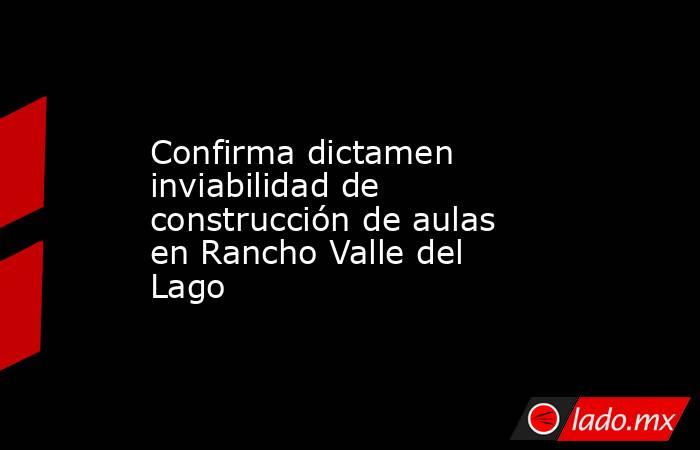 Confirma dictamen inviabilidad de construcción de aulas en Rancho Valle del Lago. Noticias en tiempo real