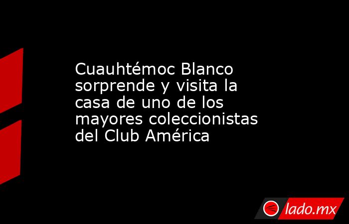Cuauhtémoc Blanco sorprende y visita la casa de uno de los mayores coleccionistas del Club América. Noticias en tiempo real
