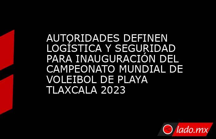 AUTORIDADES DEFINEN LOGÍSTICA Y SEGURIDAD PARA INAUGURACIÓN DEL CAMPEONATO MUNDIAL DE VOLEIBOL DE PLAYA TLAXCALA 2023. Noticias en tiempo real