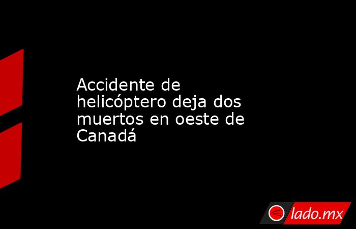 Accidente de helicóptero deja dos muertos en oeste de Canadá. Noticias en tiempo real